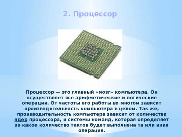 2. Процессор Процессор — это главный «мозг» компьютера. Он осуществляет все арифметические и логические операции. От частоты его работы во многом зависит производительность компьютера в целом. Так же, производительность компьютера зависит от  количества ядер  процессора, и системы команд, которая определяет за какое количество тактов будет выполнена та или иная операция. 
