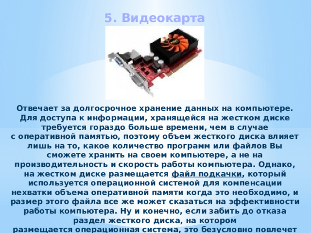 5. Видеокарта Отвечает за долгосрочное хранение данных на компьютере. Для доступа к информации, хранящейся на жестком диске требуется гораздо больше времени, чем в случае с оперативной памятью, поэтому объем жесткого диска влияет лишь на то, какое количество программ или файлов Вы сможете хранить на своем компьютере, а не на производительность и скорость работы компьютера. Однако, на жестком диске размещается файл подкачки , который используется операционной системой для компенсации нехватки объема оперативной памяти когда это необходимо, и размер этого файла все же может сказаться на эффективности работы компьютера. Ну и конечно, если забить до отказа раздел жесткого диска, на котором размещается операционная система, это безусловно повлечет за собой серьезные проблемы в работе, такие как зависания, медленная работа компьютера и прочее. 