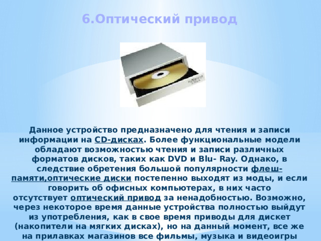 6.Оптический привод Данное устройство предназначено для чтения и записи информации на  CD-дисках . Более функциональные модели обладают возможностью чтения и записи различных форматов дисков, таких как DVD и Blu- Ray. Однако, в следствие обретения большой популярности флеш-памяти,оптические диски  постепенно выходят из моды, и если говорить об офисных компьютерах, в них часто отсутствует  оптический привод  за ненадобностью. Возможно, через некоторое время данные устройства полностью выйдут из употребления, как в свое время приводы для дискет (накопители на мягких дисках), но на данный момент, все же на прилавках магазинов все фильмы, музыка и видеоигры распространяются именно в формате компакт дисков. 