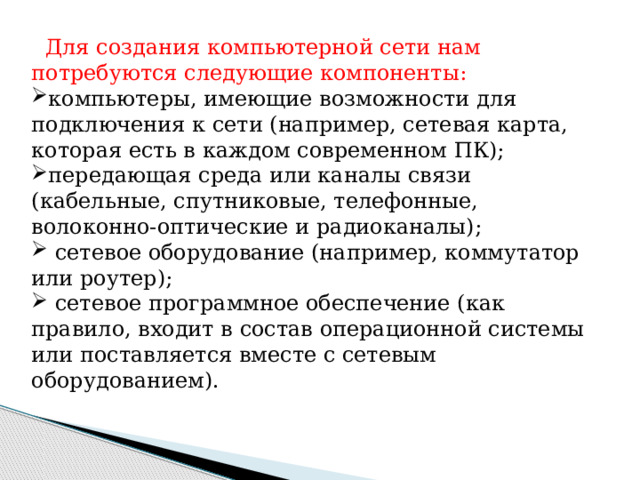  Для создания компьютерной сети нам потребуются следующие компоненты: компьютеры, имеющие возможности для подключения к сети (например, сетевая карта, которая есть в каждом современном ПК); передающая среда или каналы связи (кабельные, спутниковые, телефонные, волоконно-оптические и радиоканалы);  сетевое оборудование (например, коммутатор или роутер);  сетевое программное обеспечение (как правило, входит в состав операционной системы или поставляется вместе с сетевым оборудованием). 