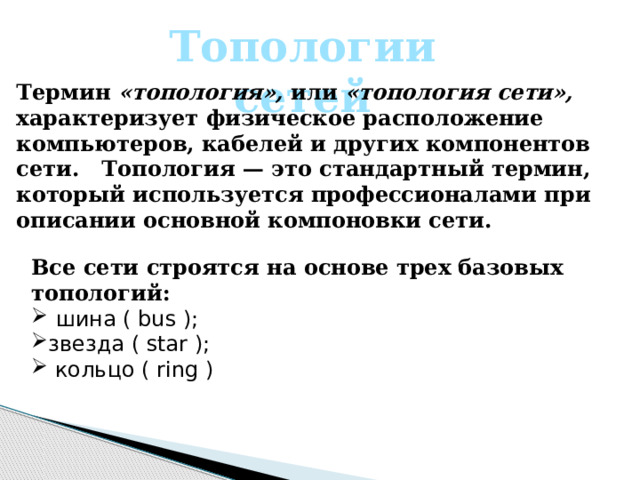 Топологии сетей Термин «топология», или «топология сети», характеризует физическое расположение компьютеров, кабелей и других компонентов сети. Топология — это стандартный термин, который используется профессионалами при описании основной компоновки сети.   Все сети строятся на основе трех базовых топологий:  шина ( bus ); звезда ( star );  кольцо ( ring ) 