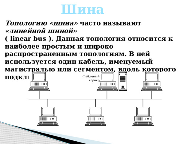 Шина Топологию «шина» часто называют «линейной шиной» ( linear bus ). Данная топология относится к наиболее простым и широко распространенным топологиям. В ней используется один кабель, именуемый магистралью или сегментом, вдоль которого подключены все компьютеры сети. 
