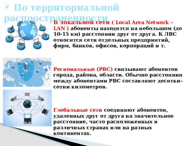    В локальной сети ( Local Area Network – LAN ) абоненты находятся на небольшом (до 10-15 км) расстоянии друг от друга. К ЛВС относятся сети отдельных предприятий, фирм, банков, офисов, корпораций и т.    Региональные (РВС) связывают абонентов города, района, области. Обычно расстояния между абонентами РВС составляют десятки-сотни километров.     Глобальные сети соединяют абонентов, удаленных друг от друга на значительное расстояние, часто расположенных в различных странах или на разных континентах.     По территориальной распространенности 