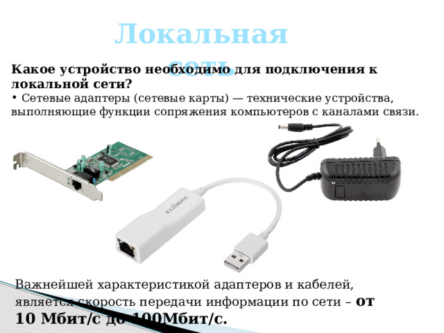 Локальная сеть Какое устройство необходимо для подключения к локальной сети?  Сетевые адаптеры (сетевые карты) — технические устройства, выполняющие функции сопряжения компьютеров с каналами связи. Важнейшей характеристикой адаптеров и кабелей, является скорость передачи информации по сети – от 10 Мбит/с до 100Мбит/с. 