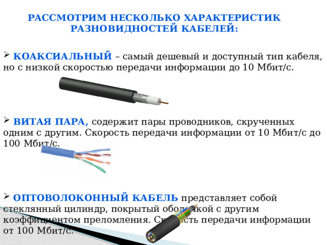 Рассмотрим несколько характеристик разновидностей кабелей:  Коаксиальный – самый дешевый и доступный тип кабеля, но с низкой скоростью передачи информации до 10 Мбит/c.  Витая пара, содержит пары проводников, скрученных одним с другим. Скорость передачи информации от 10 Мбит/с до 100 Мбит/с.  Оптоволоконный кабель представляет собой стеклянный цилиндр, покрытый оболочкой с другим коэффициентом преломления. Скорость передачи информации от 100 Мбит/с. 