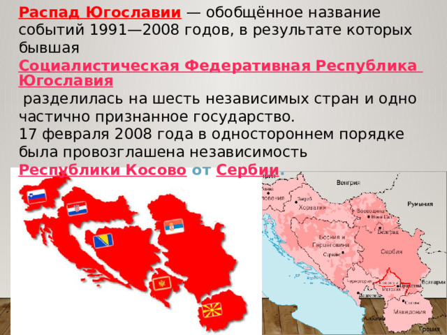 Распад Югославии  — обобщённое название событий 1991—2008 годов, в результате которых бывшая Социалистическая Федеративная Республика Югославия  разделилась на шесть независимых стран и одно частично признанное государство. 17 февраля 2008 года в одностороннем порядке была провозглашена независимость  Республики Косово  от Сербии . 