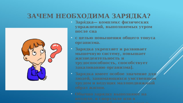 Зачем необходима зарядка? Заря́дка— комплекс физических упражнений, выполняемых утром после сна с целью повышения общего тонуса организма. Зарядка укрепляет и развивает мышечную систему, повышает жизнедеятельность и трудоспособность, способствует закаливанию организма]. Зарядка имеет особое значение для людей, занимающихся умственным трудом и ведущих малоподвижный образ жизни. Обычно зарядку выполняют на воздухе, в спортзале или в проветриваемой комнате дома и состоит из лёгких упражнений для разминки мышц и суставов[].  