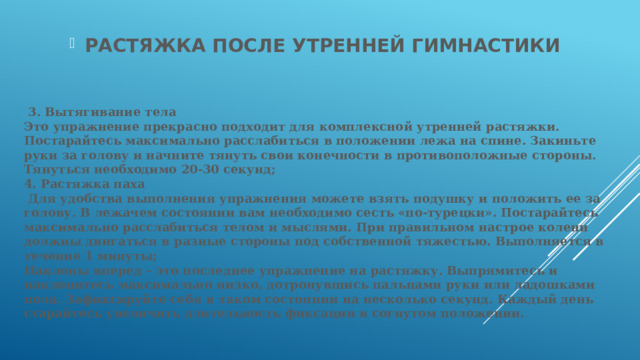 РАСТЯЖКА ПОСЛЕ УТРЕННЕЙ ГИМНАСТИКИ    3. Вытягивание тела  Это упражнение прекрасно подходит для комплексной утренней растяжки. Постарайтесь максимально расслабиться в положении лежа на спине. Закиньте руки за голову и начните тянуть свои конечности в противоположные стороны. Тянуться необходимо 20-30 секунд;  4. Растяжка паха  Для удобства выполнения упражнения можете взять подушку и положить ее за голову. В лежачем состоянии вам необходимо сесть «по-турецки». Постарайтесь максимально расслабиться телом и мыслями. При правильном настрое колени должны двигаться в разные стороны под собственной тяжестью. Выполняется в течение 1 минуты;  Наклоны вперед – это последнее упражнение на растяжку. Выпрямитесь и наклонитесь максимально низко, дотронувшись пальцами руки или ладошками пола. Зафиксируйте себя в таком состоянии на несколько секунд. Каждый день старайтесь увеличить длительность фиксации в согнутом положении.   