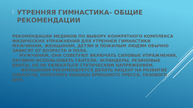 УТРЕННЯЯ ГИМНАСТИКА- ОБЩИЕ РЕКОМЕНДАЦИИ  Рекомендации медиков по выбору конкретного комплекса физических упражнений для утренней гимнастики мужчинам, женщинам, детям и пожилым людям обычно зависят от возраста и пола.  Мужчинам, они советуют включать силовые упражнения, активно использовать гантели, эспандеры, резиновые бинты, но не увлекаться статическим напряжением.  Женщинам рекомендуется делать акцент на развитие гибкости, укреплять мышцы брюшного пресса, тазового дна.   