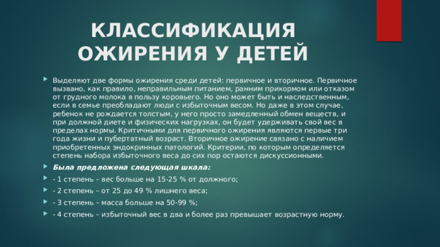 КЛАССИФИКАЦИЯ ОЖИРЕНИЯ У ДЕТЕЙ   Выделяют две формы ожирения среди детей: первичное и вторичное. Первичное вызвано, как правило, неправильным питанием, ранним прикормом или отказом от грудного молока в пользу коровьего. Но оно может быть и наследственным, если в семье преобладают люди с избыточным весом. Но даже в этом случае, ребенок не рождается толстым, у него просто замедленный обмен веществ, и при должной диете и физических нагрузках, он будет удерживать свой вес в пределах нормы. Критичными для первичного ожирения являются первые три года жизни и пубертатный возраст. Вторичное ожирение связано с наличием приобретенных эндокринных патологий. Критерии, по которым определяется степень набора избыточного веса до сих пор остаются дискуссионными. Была предложена следующая шкала: - 1 степень – вес больше на 15-25 % от должного; - 2 степень – от 25 до 49 % лишнего веса; - 3 степень – масса больше на 50-99 %; - 4 степень – избыточный вес в два и более раз превышает возрастную норму.  