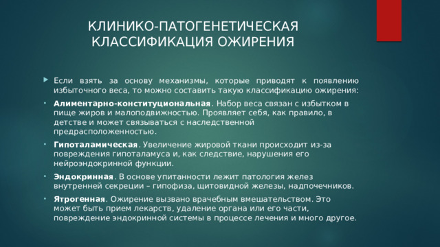 КЛИНИКО-ПАТОГЕНЕТИЧЕСКАЯ КЛАССИФИКАЦИЯ ОЖИРЕНИЯ   Если взять за основу механизмы, которые приводят к появлению избыточного веса, то можно составить такую классификацию ожирения: Алиментарно-конституциональная . Набор веса связан с избытком в пище жиров и малоподвижностью. Проявляет себя, как правило, в детстве и может связываться с наследственной предрасположенностью. Гипоталамическая . Увеличение жировой ткани происходит из-за повреждения гипоталамуса и, как следствие, нарушения его нейроэндокринной функции. Эндокринная . В основе упитанности лежит патология желез внутренней секреции – гипофиза, щитовидной железы, надпочечников. Ятрогенная . Ожирение вызвано врачебным вмешательством. Это может быть прием лекарств, удаление органа или его части, повреждение эндокринной системы в процессе лечения и много другое. 