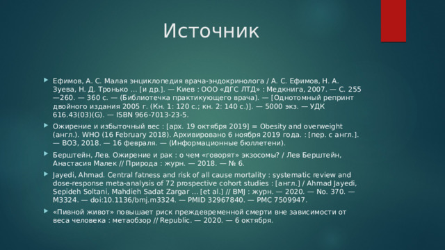 Источник Ефимов, А. С. Малая энциклопедия врача-эндокринолога / А. С. Ефимов, Н. А. Зуева, Н. Д. Тронько … [и др.]. — Киев : ООО «ДГС ЛТД» : Медкнига, 2007. — С. 255—260. — 360 с. — (Библиотечка практикующего врача). — [Однотомный репринт двойного издания 2005 г. (Кн. 1: 120 с.; кн. 2: 140 с.)]. — 5000 экз. — УДК 616.43(03)(G). — ISBN 966-7013-23-5. Ожирение и избыточный вес : [арх. 19 октября 2019] = Obesity and overweight (англ.). WHO (16 February 2018). Архивировано 6 ноября 2019 года. : [пер. с англ.]. — ВОЗ, 2018. — 16 февраля. — (Информационные бюллетени). Берштейн, Лев. Ожирение и рак : о чем «говорят» экзосомы? / Лев Берштейн, Анастасия Малек // Природа : журн. — 2018. — № 6. Jayedi, Ahmad. Central fatness and risk of all cause mortality : systematic review and dose-response meta-analysis of 72 prospective cohort studies : [англ.] / Ahmad Jayedi, Sepideh Soltani, Mahdieh Sadat Zargar … [et al.] // BMJ : журн. — 2020. — No. 370. — M3324. — doi:10.1136/bmj.m3324. — PMID 32967840. — PMC 7509947. «Пивной живот» повышает риск преждевременной смерти вне зависимости от веса человека : метаобзор // Republic. — 2020. — 6 октября. 