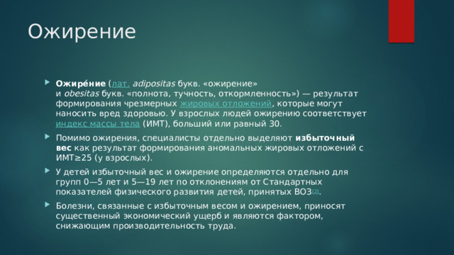 Ожирение Ожире́ние  ( лат.   adipositas  букв. «ожирение» и  obesitas  букв. «полнота, тучность, откормленность») — результат формирования чрезмерных  жировых отложений , которые могут наносить вред здоровью. У взрослых людей ожирению соответствует  индекс массы тела  (ИМТ), больший или равный 30. Помимо ожирения, специалисты отдельно выделяют  избыточный вес  как результат формирования аномальных жировых отложений с ИМТ≥25 (у взрослых). У детей избыточный вес и ожирение определяются отдельно для групп 0—5 лет и 5—19 лет по отклонениям от Стандартных показателей физического развития детей, принятых ВОЗ [2] . Болезни, связанные с избыточным весом и ожирением, приносят существенный экономический ущерб и являются фактором, снижающим производительность труда. 