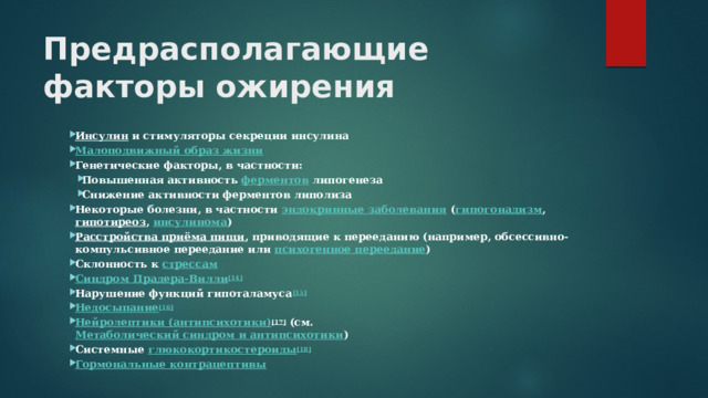 Предрасполагающие факторы ожирения  Инсулин  и стимуляторы секреции инсулина Малоподвижный образ жизни Генетические факторы, в частности: Повышенная активность  ферментов  липогенеза Снижение активности ферментов липолиза Повышенная активность  ферментов  липогенеза Снижение активности ферментов липолиза Некоторые болезни, в частности  эндокринные заболевания  ( гипогонадизм ,  гипотиреоз ,  инсулинома ) Расстройства приёма пищи , приводящие к перееданию (например, обсессивно-компульсивное переедание или  психогенное переедание ) Склонность к  стрессам Синдром Прадера -Вилли [14] Нарушение функций гипоталамуса [15] Недосыпание [16] Нейролептики (антипсихотики) [17]  (см.  Метаболический синдром и антипсихотики ) Системные  глюкокортикостероиды [18] Гормональные контрацептивы  