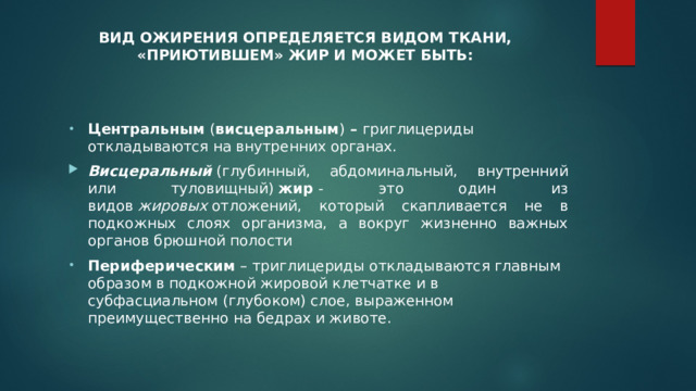 ВИД ОЖИРЕНИЯ ОПРЕДЕЛЯЕТСЯ ВИДОМ ТКАНИ, «ПРИЮТИВШЕМ» ЖИР И МОЖЕТ БЫТЬ:   Центральным  ( висцеральным )  –  григлицериды откладываются на внутренних органах. Висцеральный  (глубинный, абдоминальный, внутренний или туловищный)  жир  - это один из видов  жировых  отложений, который скапливается не в подкожных слоях организма, а вокруг жизненно важных органов брюшной полости Периферическим  – триглицериды откладываются главным образом в подкожной жировой клетчатке и в субфасциальном (глубоком) слое, выраженном преимущественно на бедрах и животе. 