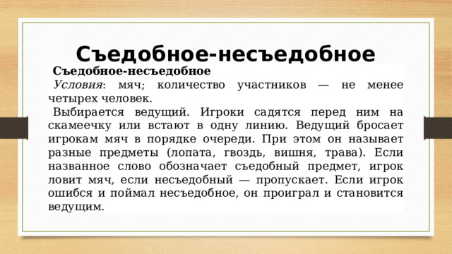 Съедобное-несъедобное   Съедобное-несъедобное Условия : мяч; количество участников — не менее четырех человек. Выбирается ведущий. Игроки садятся перед ним на скамеечку или встают в одну линию. Ведущий бросает игрокам мяч в порядке очереди. При этом он называет разные предметы (лопата, гвоздь, вишня, трава). Если названное слово обозначает съедобный предмет, игрок ловит мяч, если несъедобный — пропускает. Если игрок ошибся и поймал несъедобное, он проиграл и становится ведущим. 