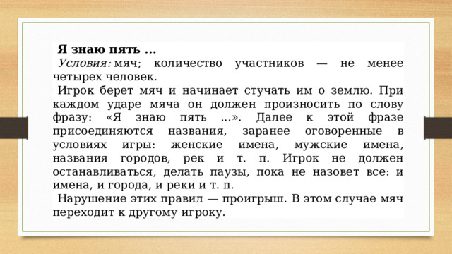 Я знаю пять ...   Я знаю пять ... Условия:  мяч; количество участников — не менее четырех человек. Игрок берет мяч и начинает стучать им о землю. При каждом ударе мяча он должен произносить по слову фразу: «Я знаю пять ...». Далее к этой фразе присоединяются названия, заранее оговоренные в условиях игры: женские имена, мужские имена, названия городов, рек и т. п. Игрок не должен останавливаться, делать паузы, пока не назовет все: и имена, и города, и реки и т. п. Нарушение этих правил — проигрыш. В этом случае мяч переходит к другому игроку. 