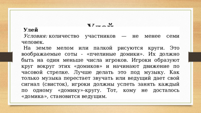 Улей Улей Условия:  количество участников — не менее семи человек. На земле мелом или палкой рисуются круги. Это воображаемые соты - «пчелиные домики». Их должно быть на один меньше числа игроков. Игроки образуют круг вокруг этих «домиков» и начинают движение по часовой стрелке. Лучше делать это под музыку. Как только музыка перестает звучать или ведущий дает свой сигнал (свисток), игроки должны успеть занять каждый по одному «домику»-кругу. Тот, кому не досталось «домика», становится ведущим. 