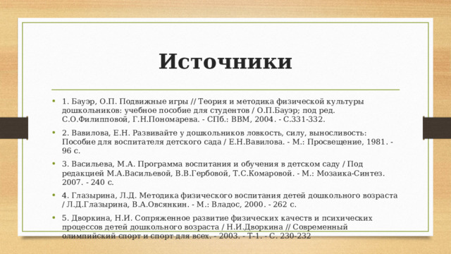 Источники 1. Бауэр, О.П. Подвижные игры // Теория и методика физической культуры дошкольников: учебное пособие для студентов / О.П.Бауэр; под ред. С.О.Филипповой, Г.Н.Пономарева. - СПб.: ВВМ, 2004. - С.331-332. 2. Вавилова, Е.Н. Развивайте у дошкольников ловкость, силу, выносливость: Пособие для воспитателя детского сада / Е.Н.Вавилова. - М.: Просвещение, 1981. - 96 с. 3. Васильева, М.А. Программа воспитания и обучения в детском саду / Под редакцией М.А.Васильевой, В.В.Гербовой, Т.С.Комаровой. - М.: Мозаика-Синтез. 2007. - 240 с. 4. Глазырина, Л.Д. Методика физического воспитания детей дошкольного возраста / Л.Д.Глазырина, В.А.Овсянкин. - М.: Владос, 2000. - 262 с. 5. Дворкина, Н.И. Сопряженное развитие физических качеств и психических процессов детей дошкольного возраста / Н.И.Дворкина // Современный олимпийский спорт и спорт для всех. - 2003. - Т-1. - С. 230-232 