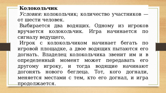 Колокольчик Условия:  колокольчик; количество участников — от шести человек. Выбирается два водящих. Одному из игроков вручается колокольчик. Игра начинается по сигналу ведущего, Игрок с колокольчиком начинает бегать по игровой площадке, а двое водящих пытаются его догнать. Владелец колокольчика звенит им и в определенный момент может передавать его другому игроку, и тогда водящие начинают догонять нового беглеца. Тот, кого догнали, меняется местами с тем, кто его догнал, и игра продолжается. Колокольчик 