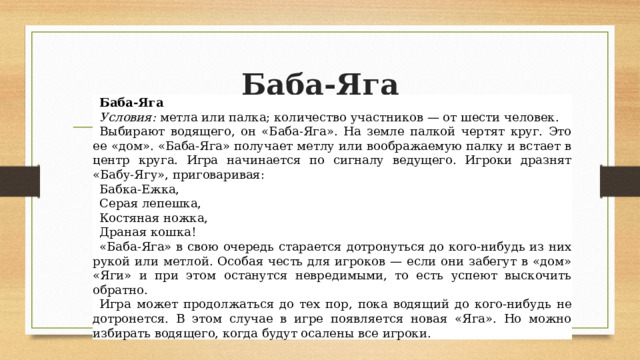 Баба-Яга Баба-Яга Условия:  метла или палка; количество участников — от шести человек. Выбирают водящего, он «Баба-Яга». На земле палкой чертят круг. Это ее «дом». «Баба-Яга» получает метлу или воображаемую палку и встает в центр круга. Игра начинается по сигналу ведущего. Игроки дразнят «Бабу-Ягу», приговаривая: Бабка-Ежка, Серая лепешка, Костяная ножка, Драная кошка! «Баба-Яга» в свою очередь старается дотронуться до кого-нибудь из них рукой или метлой. Особая честь для игроков — если они забегут в «дом» «Яги» и при этом останутся невредимыми, то есть успеют выскочить обратно. Игра может продолжаться до тех пор, пока водящий до кого-нибудь не дотронется. В этом случае в игре появляется новая «Яга». Но можно избирать водящего, когда будут осалены все игроки. 