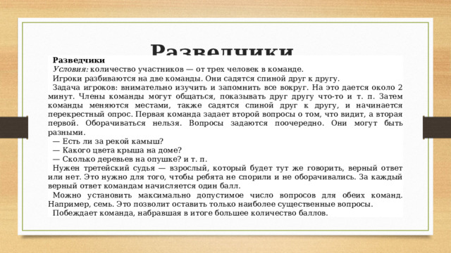 Разведчики  Разведчики Условия:  количество участников — от трех человек в команде. Игроки разбиваются на две команды. Они садятся спиной друг к другу. Задача игроков: внимательно изучить и запомнить все вокруг. На это дается около 2 минут. Члены команды могут общаться, показывать друг другу что-то и т. п. Затем команды меняются местами, также садятся спиной друг к другу, и начинается перекрестный опрос. Первая команда задает второй вопросы о том, что видит, а вторая первой. Оборачиваться нельзя. Вопросы задаются поочередно. Они могут быть разными. — Есть ли за рекой камыш? — Какого цвета крыша на доме? — Сколько деревьев на опушке? и т. п. Нужен третейский судья — взрослый, который будет тут же говорить, верный ответ или нет. Это нужно для того, чтобы ребята не спорили и не оборачивались. За каждый верный ответ командам начисляется один балл. Можно установить максимально допустимое число вопросов для обеих команд. Например, семь. Это позволит оставить только наиболее существенные вопросы. Побеждает команда, набравшая в итоге большее количество баллов. 