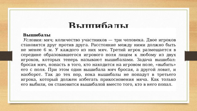 Вышибалы Вышибалы Условия:  мяч; количество участников — три человека. Двое игроков становятся друг против друга. Расстояние между ними должно быть не менее 6 м. У каждого из них мяч. Третий игрок размещается в середине образовавшегося игрового поля лицом к любому из двух игроков, которых теперь называют вышибалами. Задача вышибал: бросая мяч, попасть в того, кто находится на игровом поле, «выбить» его с поля. При этом один вышибала мяч бросая, а другой ловит, и наоборот. Так до тех пор, пока вышибалы не попадут в третьего игрока, который должен избегать прикосновения мяча. Как только его выбили, он становится вышибалой вместо того, кто в него попал. 