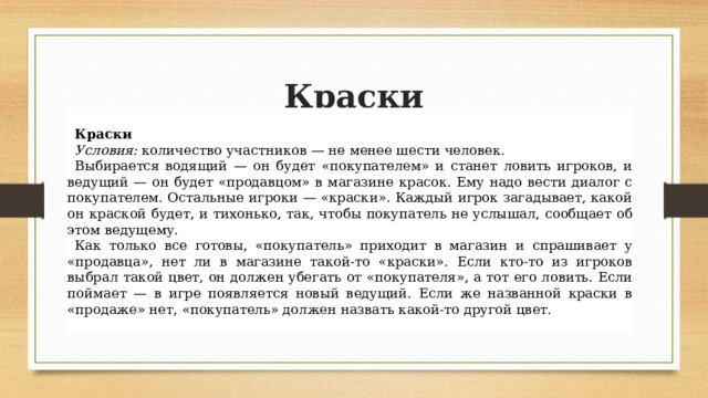 Краски Краски Условия:  количество участников — не менее шести человек. Выбирается водящий — он будет «покупателем» и станет ловить игроков, и ведущий — он будет «продавцом» в магазине красок. Ему надо вести диалог с покупателем. Остальные игроки — «краски». Каждый игрок загадывает, какой он краской будет, и тихонько, так, чтобы покупатель не услышал, сообщает об этом ведущему. Как только все готовы, «покупатель» приходит в магазин и спрашивает у «продавца», нет ли в магазине такой-то «краски». Если кто-то из игроков выбрал такой цвет, он должен убегать от «покупателя», а тот его ловить. Если поймает — в игре появляется новый ведущий. Если же названной краски в «продаже» нет, «покупатель» должен назвать какой-то другой цвет. 