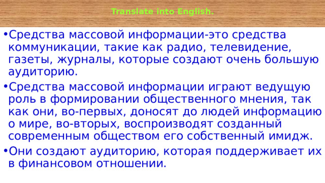  Translate into English.   Средства массовой информации-это средства коммуникации, такие как радио, телевидение, газеты, журналы, которые создают очень большую аудиторию. Средства массовой информации играют ведущую роль в формировании общественного мнения, так как они, во-первых, доносят до людей информацию о мире, во-вторых, воспроизводят созданный современным обществом его собственный имидж. Они создают аудиторию, которая поддерживает их в финансовом отношении. 