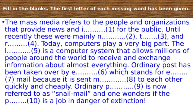  Fill in the blanks. The first letter of each missing word has been given.   The mass media refers to the people and organizations that provide news and i……….(1) for the public. Until recently these were mainly n………..(2), t…….(3), and r………(4). Today, computers play a very big part. The I………..(5) is a computer system that allows millions of people around the world to receive and exchange information about almost everything. Ordinary post has been taken over by e……….(6) which stands for e……..(7) mail because it is sent m…………(8) to each other quickly and cheaply. Ordinary p………..(9) is now referred to as “snail-mail” and one wonders if the p……..(10) is a job in danger of extinction! 