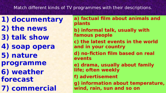  Match different kinds of TV programmes with their descriptions.   1) documentary 2) the news 3) talk show 4) soap opera 5) nature programme 6) weather forecast 7) commercial a) factual film about animals and plants b) informal talk, usually with famous people c) the latest events in the world and in your country d) no-fiction film based on real events e) drama, usually about family life; often weekly f) advertisement g) information about temperature, wind, rain, sun and so on 