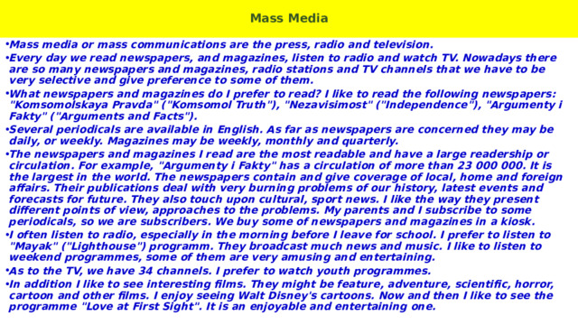  Mass Media   Mass media or mass communications are the press, radio and television. Every day we read newspapers, and magazines, listen to radio and watch TV. Nowadays there are so many newspapers and magazines, radio stations and TV channels that we have to be very selective and give preference to some of them. What newspapers and magazines do I prefer to read? I like to read the following newspapers: 