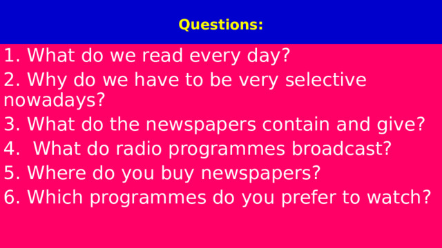  Questions:   1. What do we read every day? 2. Why do we have to be very selective nowadays? 3. What do the newspapers contain and give? 4.  What do radio programmes broadcast? 5. Where do you buy newspapers? 6. Which programmes do you prefer to watch? 
