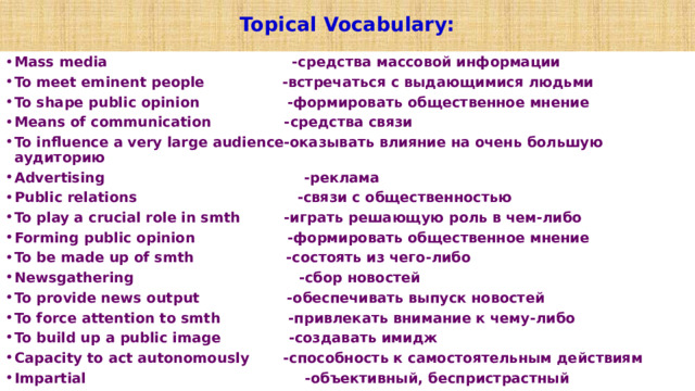  Topical Vocabulary:   Mass media                                   -средства массовой информации To meet eminent people                -встречаться с выдающимися людьми To shape public opinion                 -формировать общественное мнение Means of communication               -средства связи To influence a very large audience-оказывать влияние на очень большую аудиторию Advertising                                   -реклама Public relations                             -связи с общественностью To play a crucial role in smth       -играть решающую роль в чем-либо Forming public opinion                 -формировать общественное мнение To be made up of smth                 -состоять из чего-либо Newsgathering                              -сбор новостей To provide news output                 -обеспечивать выпуск новостей To force attention to smth            -привлекать внимание к чему-либо To build up a public image           -создавать имидж Capacity to act autonomously     -способность к самостоятельным действиям Impartial                                       -объективный, беспристрастный  
