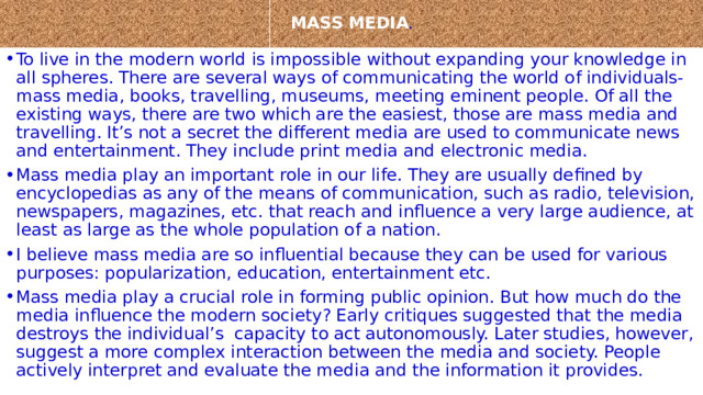  MASS MEDIA .   To live in the modern world is impossible without expanding your knowledge in all spheres. There are several ways of communicating the world of individuals-mass media, books, travelling, museums, meeting eminent people. Of all the existing ways, there are two which are the easiest, those are mass media and travelling. It’s not a secret the different media are used to communicate news and entertainment. They include print media and electronic media. Mass media play an important role in our life. They are usually defined by encyclopedias as any of the means of communication, such as radio, television, newspapers, magazines, etc. that reach and influence a very large audience, at least as large as the whole population of a nation. I believe mass media are so influential because they can be used for various purposes: popularization, education, entertainment etc. Mass media play a crucial role in forming public opinion. But how much do the media influence the modern society? Early critiques suggested that the media destroys the individual’s  capacity to act autonomously. Later studies, however, suggest a more complex interaction between the media and society. People actively interpret and evaluate the media and the information it provides. 