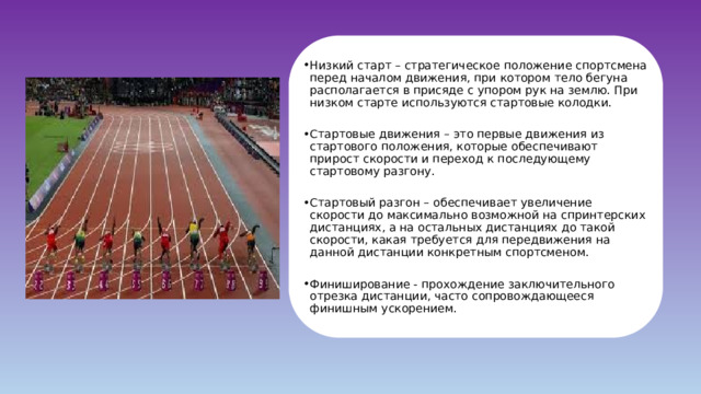 Низкий старт – стратегическое положение спортсмена перед началом движения, при котором тело бегуна располагается в присяде с упором рук на землю. При низком старте используются стартовые колодки. Стартовые движения – это первые движения из стартового положения, которые обеспечивают прирост скорости и переход к последующему стартовому разгону. Стартовый разгон – обеспечивает увеличение скорости до максимально возможной на спринтерских дистанциях, а на остальных дистанциях до такой скорости, какая требуется для передвижения на данной дистанции конкретным спортсменом. Финиширование - прохождение заключительного отрезка дистанции, часто сопровождающееся финишным ускорением. 