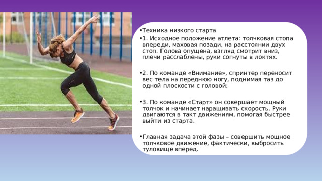Техника низкого старта 1. Исходное положение атлета: толчковая стопа впереди, маховая позади, на расстоянии двух стоп. Голова опущена, взгляд смотрит вниз, плечи расслаблены, руки согнуты в локтях. 2. По команде «Внимание», спринтер переносит вес тела на переднюю ногу, поднимая таз до одной плоскости с головой; 3. По команде «Старт» он совершает мощный толчок и начинает наращивать скорость. Руки двигаются в такт движениям, помогая быстрее выйти из старта. Главная задача этой фазы – совершить мощное толчковое движение, фактически, выбросить туловище вперед. 