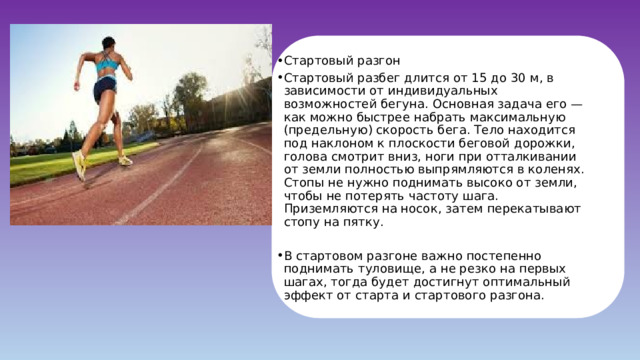 Стартовый разгон Стартовый разбег длится от 15 до 30 м, в зависимости от индивидуальных возможностей бегуна. Основная задача его — как можно быстрее набрать максимальную (предельную) скорость бега. Тело находится под наклоном к плоскости беговой дорожки, голова смотрит вниз, ноги при отталкивании от земли полностью выпрямляются в коленях. Стопы не нужно поднимать высоко от земли, чтобы не потерять частоту шага. Приземляются на носок, затем перекатывают стопу на пятку. В стартовом разгоне важно постепенно поднимать туловище, а не резко на первых шагах, тогда будет достигнут оптимальный эффект от старта и стартового разгона. 