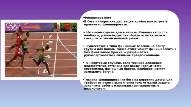 Финиширование В беге на короткие дистанции крайне важно уметь правильно финишировать.  - Ни в коем случае здесь нельзя сбавлять скорость, наоборот, рекомендуется собрать остатки воли и совершить самый мощный рывок;  - Существует 2 типа финишных бросков на ленту – грудью или боком. Также атлет может финишировать и без финального броска — разрешается руководствоваться личными предпочтениями.  - В некоторых случаях, если техника движения недостаточно отточена или ввиду неопытности спортсмена, финишный бросок, наоборот, может замедлить бегуна.  Техника финиширования бега на короткие дистанции требует от атлета выполнения только одной задачи – закончить забег с максимальным скоростным результатом. 