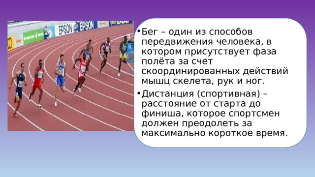 Бег – один из способов передвижения человека, в котором присутствует фаза полёта за счет скоординированных действий мышц скелета, рук и ног. Дистанция (спортивная) – расстояние от старта до финиша, которое спортсмен должен преодолеть за максимально короткое время. 
