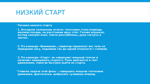 Низкий старт Техника низкого старта 1. Исходное положение атлета: толчковая стопа впереди, маховая позади, на расстоянии двух стоп. Голова опущена, взгляд смотрит вниз, плечи расслаблены, руки согнуты в локтях.  2. По команде «Внимание», спринтер переносит вес тела на переднюю ногу, поднимая таз до одной плоскости с головой;  3. По команде «Старт» он совершает мощный толчок и начинает наращивать скорость. Руки двигаются в такт движениям, помогая быстрее выйти из старта.  Главная задача этой фазы – совершить мощное толчковое движение, фактически, выбросить туловище вперед. 