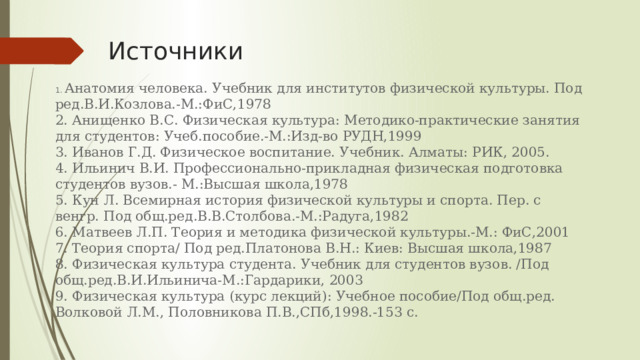 Источники 1. Анатомия человека. Учебник для институтов физической культуры. Под ред.В.И.Козлова.-М.:ФиС,1978 2. Анищенко В.С. Физическая культура: Методико-практические занятия для студентов: Учеб.пособие.-М.:Изд-во РУДН,1999 3. Иванов Г.Д. Физическое воспитание. Учебник. Алматы: РИК, 2005. 4. Ильинич В.И. Профессионально-прикладная физическая подготовка студентов вузов.- М.:Высшая школа,1978 5. Кун Л. Всемирная история физической культуры и спорта. Пер. с венгр. Под общ.ред.В.В.Столбова.-М.:Радуга,1982 6. Матвеев Л.П. Теория и методика физической культуры.-М.: ФиС,2001 7. Теория спорта/ Под ред.Платонова В.Н.: Киев: Высшая школа,1987 8. Физическая культура студента. Учебник для студентов вузов. /Под общ.ред.В.И.Ильинича-М.:Гардарики, 2003 9. Физическая культура (курс лекций): Учебное пособие/Под общ.ред. Волковой Л.М., Половникова П.В.,СПб,1998.-153 с. 