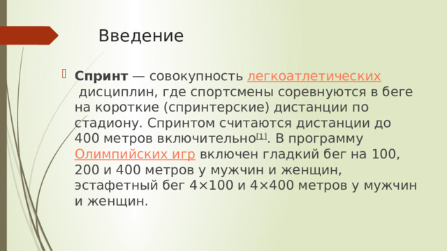 Введение Спринт  — совокупность  легкоатлетических  дисциплин, где спортсмены соревнуются в беге на короткие (спринтерские) дистанции по стадиону. Спринтом считаются дистанции до 400 метров включительно [1] . В программу  Олимпийских игр  включен гладкий бег на 100, 200 и 400 метров у мужчин и женщин, эстафетный бег 4×100 и 4×400 метров у мужчин и женщин. 