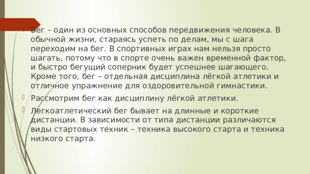 Бег – один из основных способов передвижения человека. В обычной жизни, стараясь успеть по делам, мы с шага переходим на бег. В спортивных играх нам нельзя просто шагать, потому что в спорте очень важен временной фактор, и быстро бегущий соперник будет успешнее шагающего. Кроме того, бег – отдельная дисциплина лёгкой атлетики и отличное упражнение для оздоровительной гимнастики. Рассмотрим бег как дисциплину лёгкой атлетики. Легкоатлетический бег бывает на длинные и короткие дистанции. В зависимости от типа дистанции различаются виды стартовых техник – техника высокого старта и техника низкого старта. 