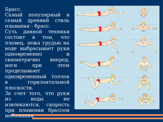 Брасс. Самый популярный и самый древний стиль плавания - брасс. Суть данной техники состоит в том, что пловец, лежа грудью на воде выбрасывает руки одновременно и симметрично вперед, ноги при этом проделывают одновременный толчок в горизонтальной плоскости. За счет того, что руки из воды не извлекаются, скорость при плавании брассом небольшая. 