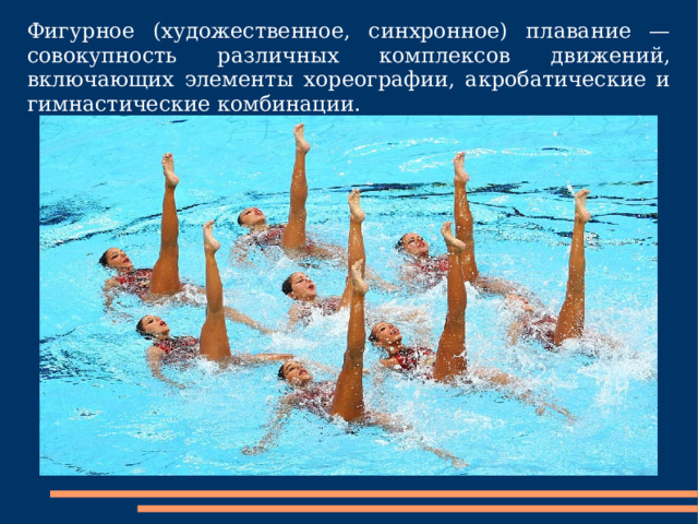 Фигурное (художественное, синхронное) плавание — совокупность различных комплексов движений, включающих элементы хореографии, акробатические и гимнастические комбинации. 