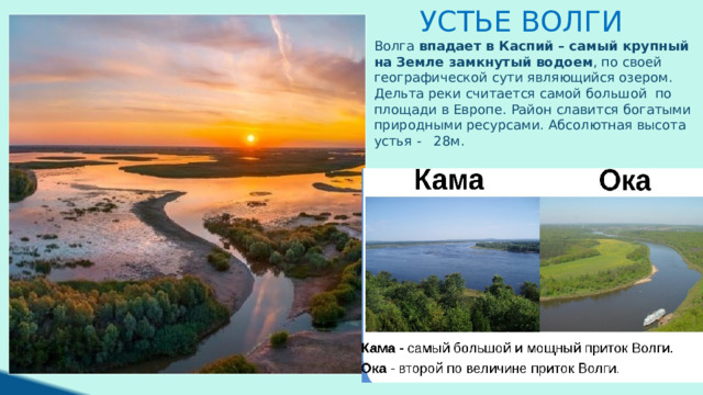 Устье Волги Волга  впадает в Каспий – самый крупный на Земле замкнутый водоем , по своей географической сути являющийся озером. Дельта реки считается самой большой по площади в Европе. Район славится богатыми природными ресурсами. Абсолютная высота устья - 28м .  
