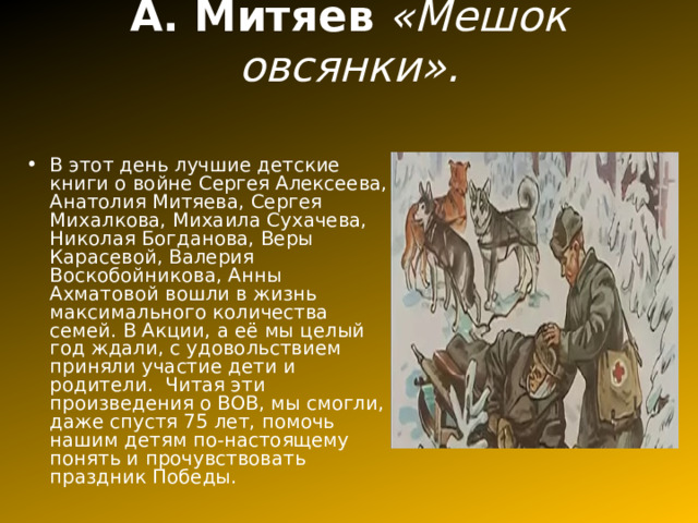 А. Митяев «Мешок овсянки».   В этот день лучшие детские книги о войне Сергея Алексеева, Анатолия Митяева, Сергея Михалкова, Михаила Сухачева, Николая Богданова, Веры Карасевой, Валерия Воскобойникова, Анны Ахматовой вошли в жизнь максимального количества семей. В Акции, а её мы целый год ждали, с удовольствием приняли участие дети и родители. Читая эти произведения о ВОВ, мы смогли, даже спустя 75 лет, помочь нашим детям по-настоящему понять и прочувствовать праздник Победы.  