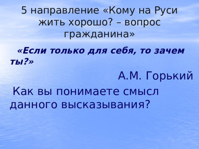 5 направление «Кому на Руси жить хорошо? – вопрос гражданина»   «Если только для себя, то зачем ты?»  А.М. Горький  Как вы понимаете смысл данного высказывания? 