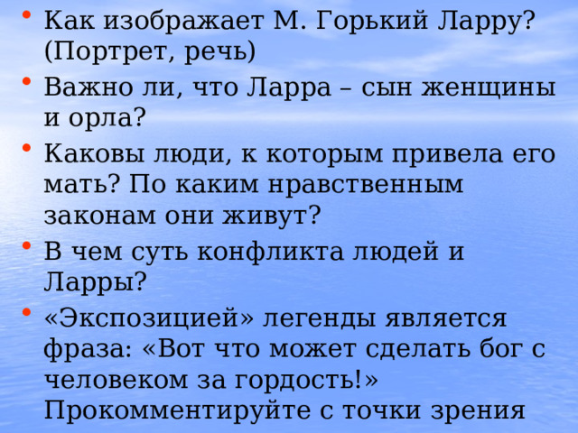 Как изображает М. Горький Ларру? (Портрет, речь) Важно ли, что Ларра – сын женщины и орла? Каковы люди, к которым привела его мать? По каким нравственным законам они живут? В чем суть конфликта людей и Ларры? «Экспозицией» легенды является фраза: «Вот что может сделать бог с человеком за гордость!» Прокомментируйте с точки зрения смысла легенды, с точки зрения горьковского ницшеанства. В чем трагедия бессмертия Ларры?  